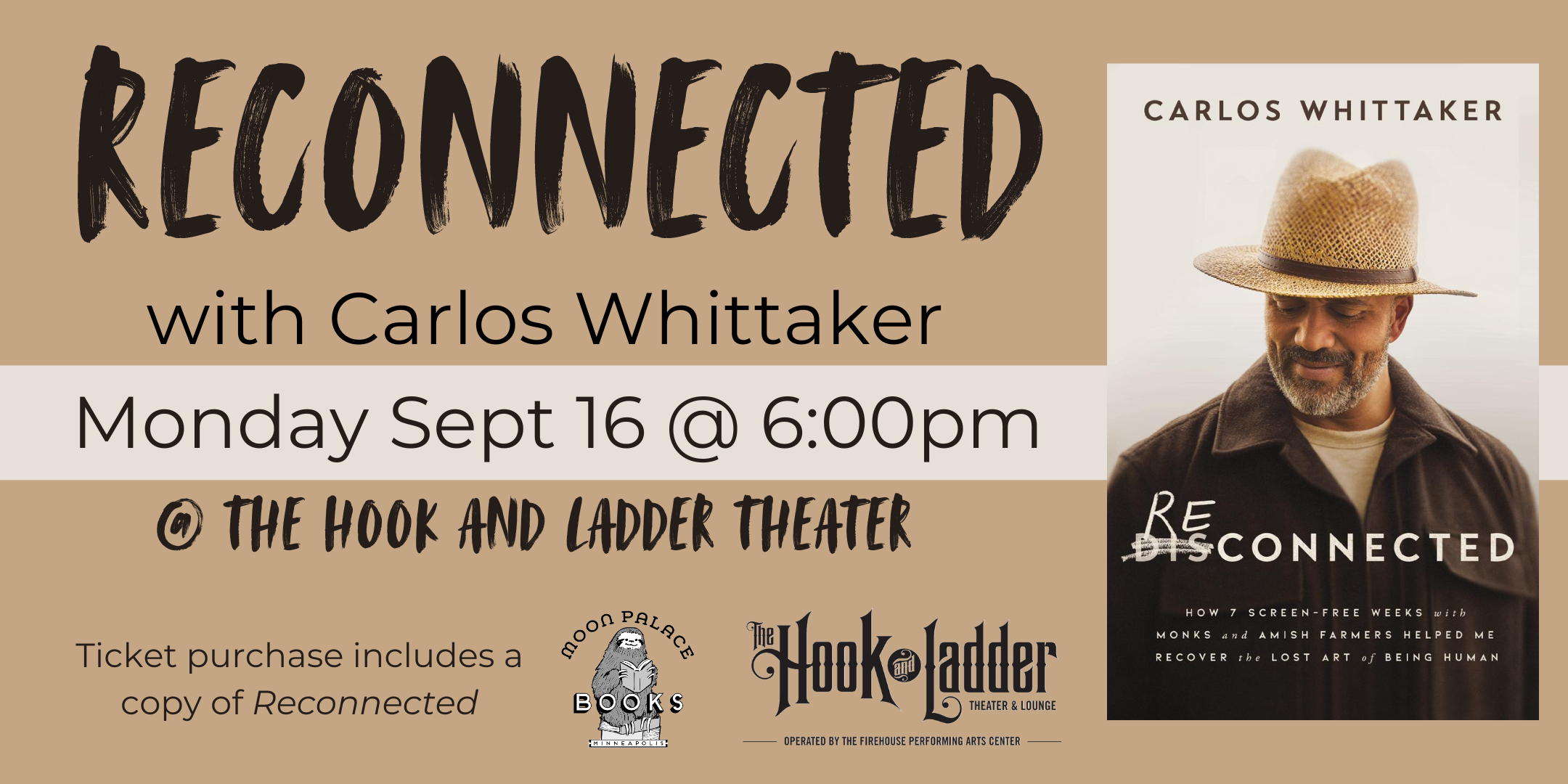 Moon Palace Books presents Reconnected with Carlos Whittaker Monday, September 16 The Hook & Ladder Theater 5pm Doors :: 6pm Reading/Q&A :: 7pm Signing/Social $20 Advance / $25 Day Of Show