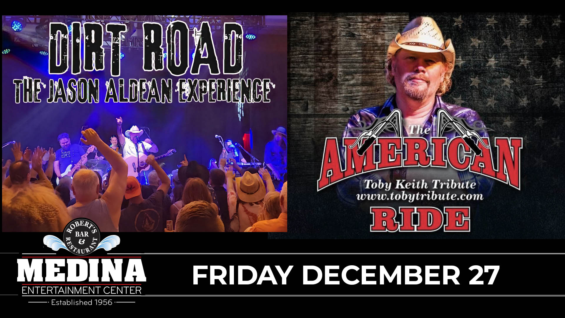 DIRT ROAD The Jason Aldean Experience / THE AMERICAN RIDE Toby Keith Tribute Friday, December 27 Medina Entertainment Center Doors: 7:00PM | Music: 8:00PM | 21+ Gold Reserved $49 / Silver Reserved $44 / General Seating $39(plus applicable fees)