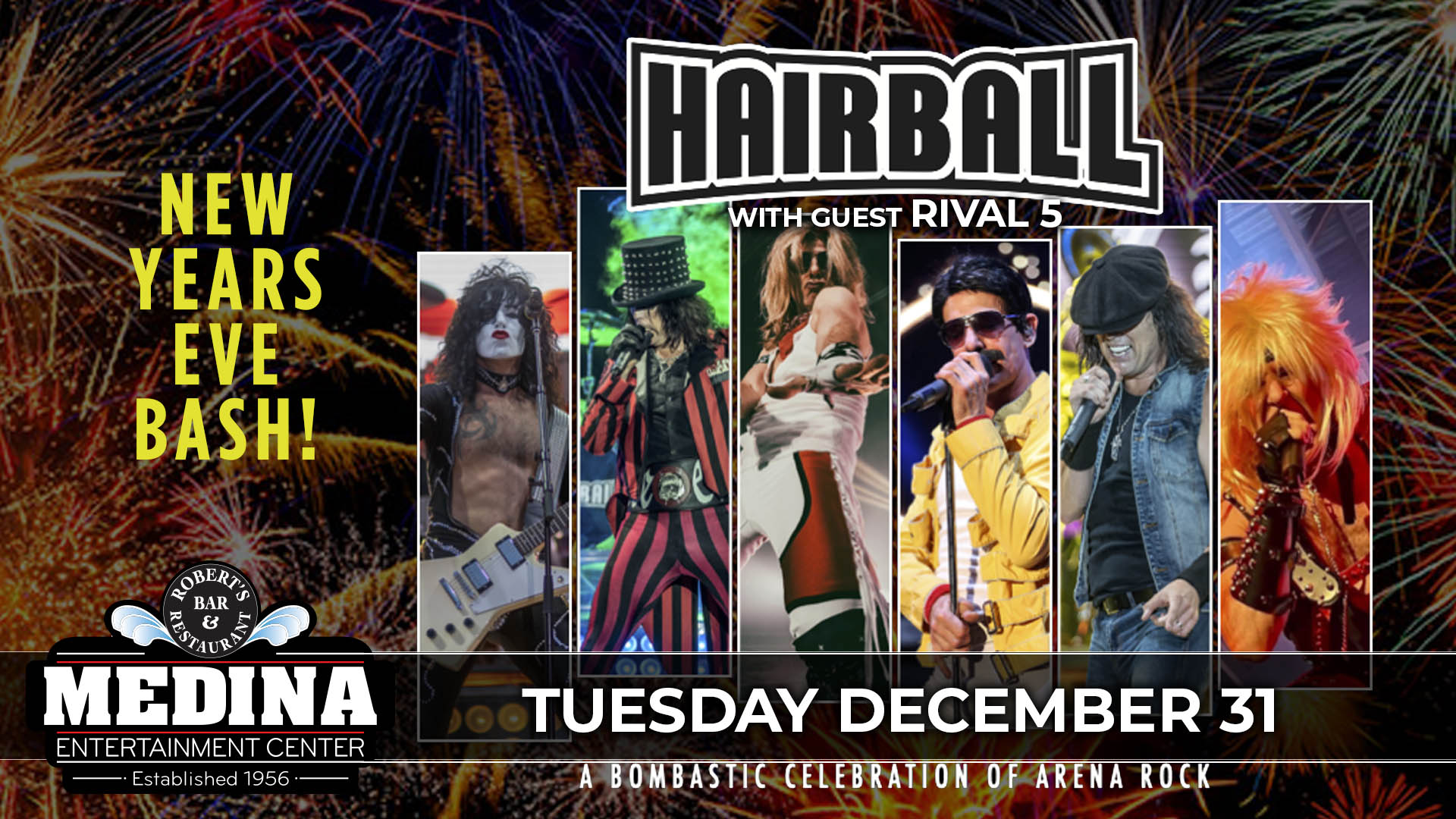 New Years Eve Bash HAIRBALL with guest Rival 5 Tuesday, December 31 Medina Entertainment Center Doors: 7:00PM | Music: 8:30PM | 21+ General Admission: $40 (plus applicable fees) Price Includes Party Favors! - Tickets are $8 more the day of show (Plus Applicable Fees) - All Concerts are 21+ (No Exceptions) - Must Present A Valid ID - Tickets Are Non-refundable