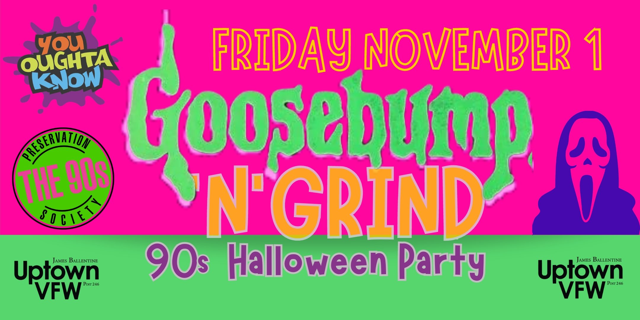 GooseBump 'N' Grind 90s Halloween Party with You Oughta Know + The 90s Preservation Society DJ / VJ Friday, November 1 James Ballentine "Uptown" VFW Post 246 Doors 9:00pm :: Music 9:00pm :: 21+ $15 ADV / $20 DOS NO REFUNDS