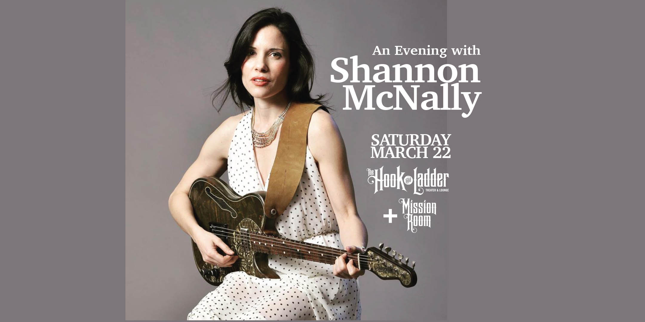 An Evening with Shannon McNally Saturday, March 22 The Mission Room at The Hook and Ladder Theater Doors 7:30pm :: Music 8:30pm :: 21+ General Seating: $24 General Admission(SRO): $18 ADV / $24 DOS NO REFUNDS