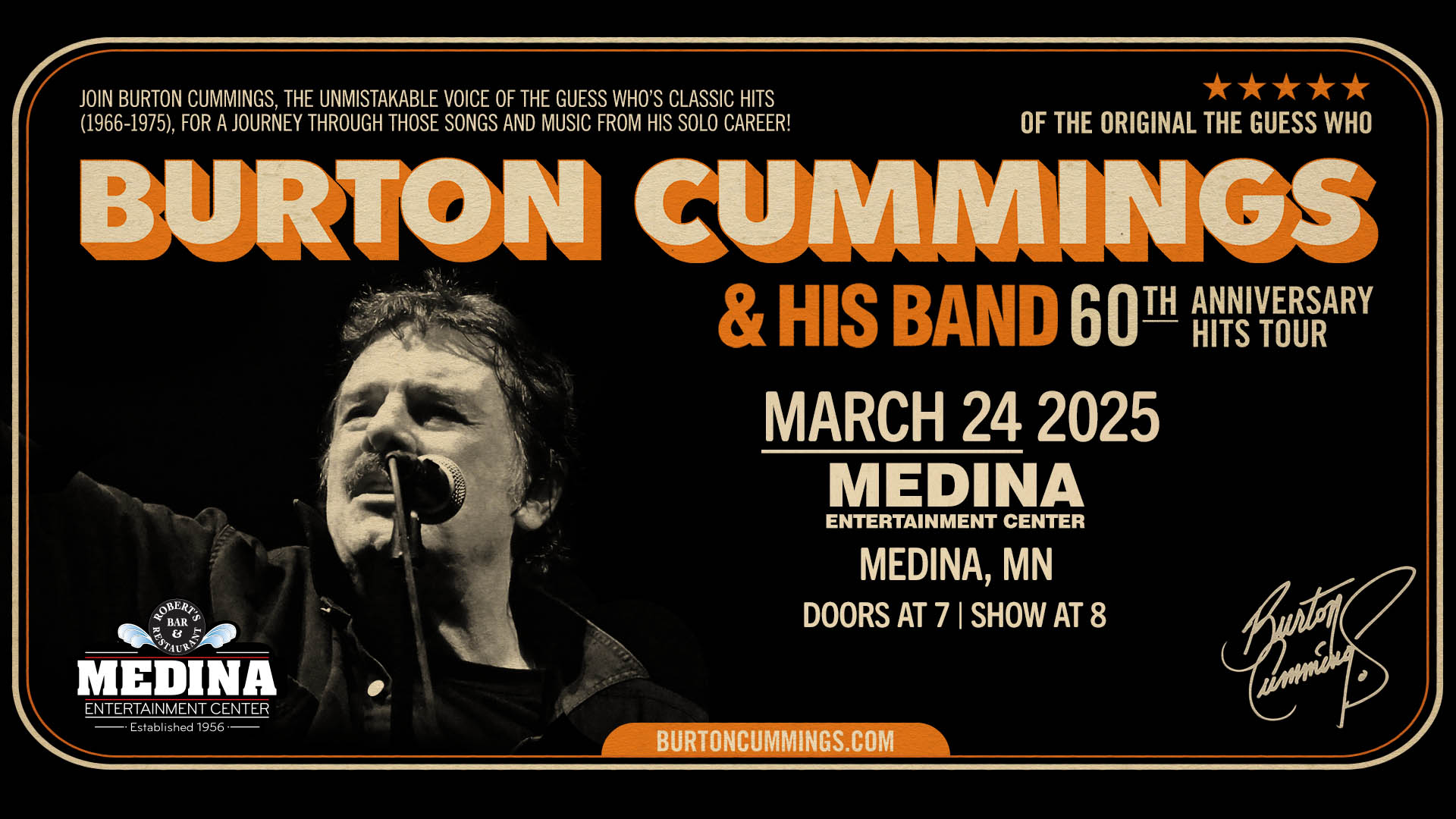 BURTON CUMMINGS of ‘The Guess Who’ 60th Anniversary Hits Tour Monday, March 24 Medina Entertainment Center Doors: 7:00PM | Music: 8:00PM | 21+ • Gold Reserved $77 / Silver Reserved $72 / General Seating $62 • GOLD Meet & Greet Package: $329 (details below) • GOLD Tour Package: $179 (details below) (plus applicable fees) - Tickets are $8 more the day of show (plus applicable fees) - All Concerts are 21+ (No Exceptions) - Must Present A Valid ID - Tickets Are Non-refundable