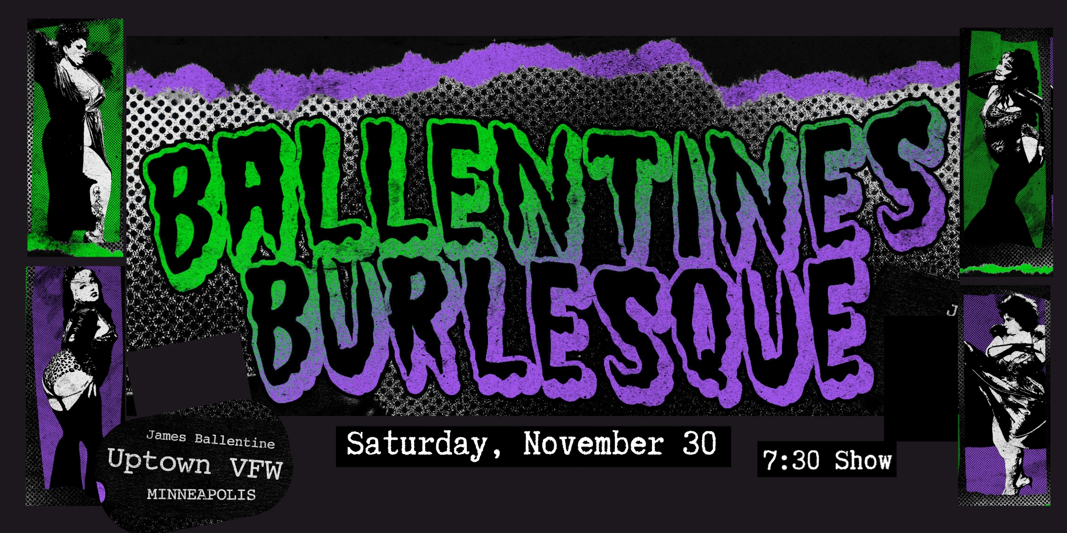 Ballentine's Burlesque Saturday, November 30 James Ballentine "Uptown" VFW Post 246 Doors 7:00pm :: Show 7:30pm :: 21+ GA $10 ADV / $15 DOS NO REFUNDS Ticket On-Sale Now