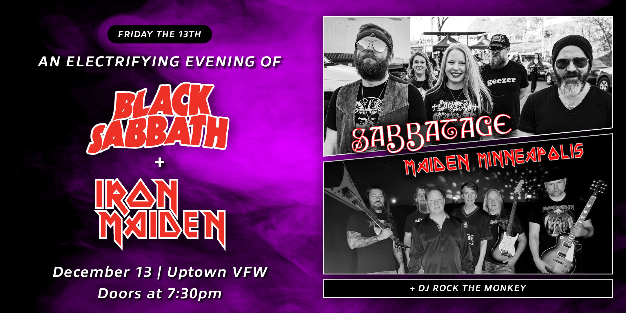 An Electrifying Evening of Black Sabbath Sabbatage (Ozzy-era Classics) Black Rainbow (Dio-era Classics) + DJ Rock The Monkey spinning METAL vinyl Friday, December 13 James Ballentine "Uptown" VFW Post 246 Doors 7:30pm :: Music 8:00pm :: 21+ GA $10 ADV / $15 DOS NO REFUNDS Tickets On-Sale Now
