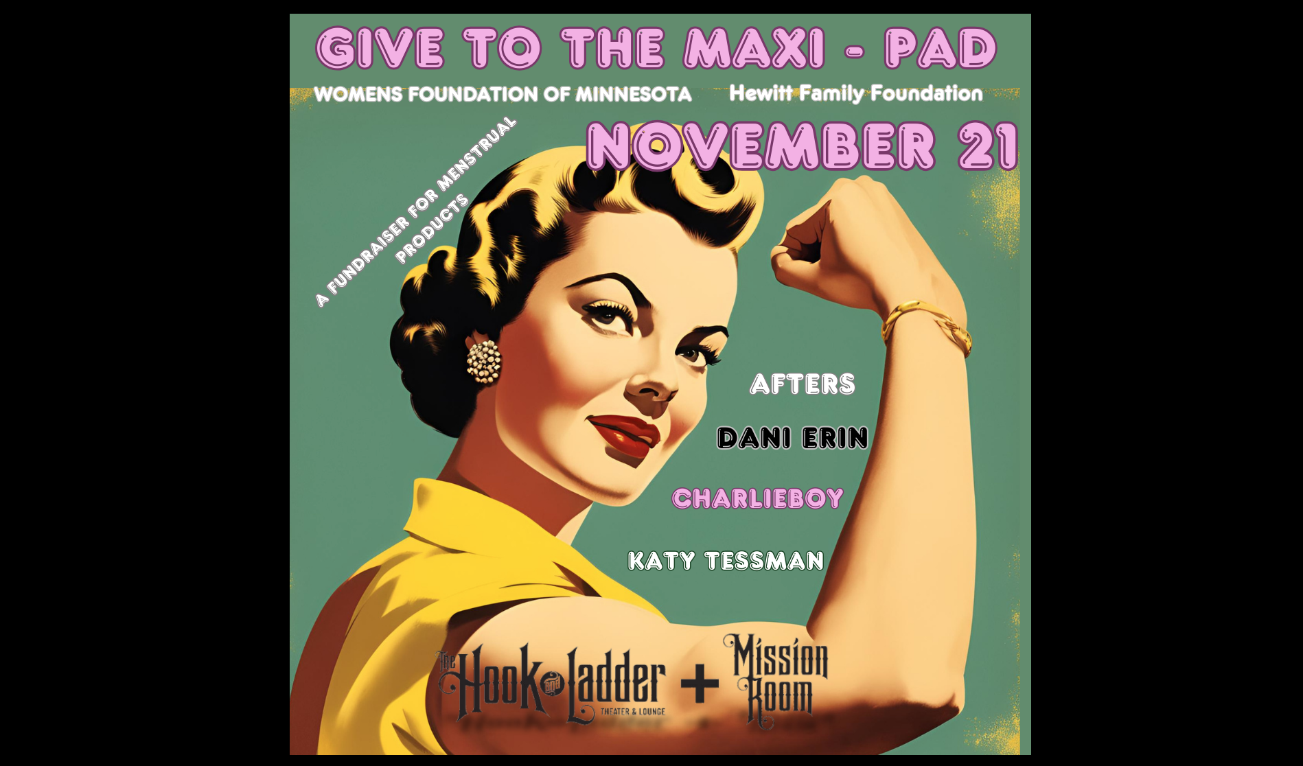 Give to the Maxi - Pad A fundraiser for menstrual products to The Hewitt Family Foundation w/ Afters, Charlie Boy, Dani Erin & Katy Tessman Feat. WOMENS FOUNDATION OF MINNESOTA Thursday, November 21 The Mission Room at The Hook Doors 6:30pm :: Music 7:30pm :: 21+ $15 ADV / $20 DOS