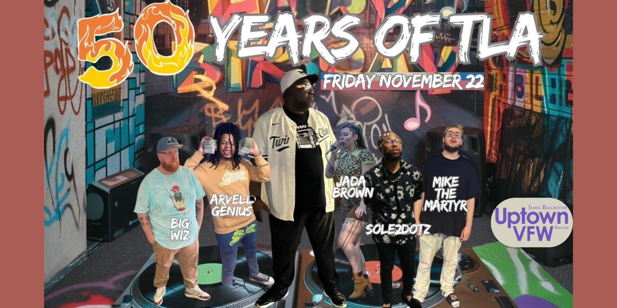 50 YEARS OF T-LA T La Shawn Birthday Bash Arvell Genius | Jada Brown | Mike The Martyr | Sole2dotz | Big Wiz Friday, November 22 James Ballentine "Uptown" VFW Post 246 Doors 9:00pm :: Music 9:00pm :: 21+ $10 ADV / $15 DOS TICKETS ON SALE NOW