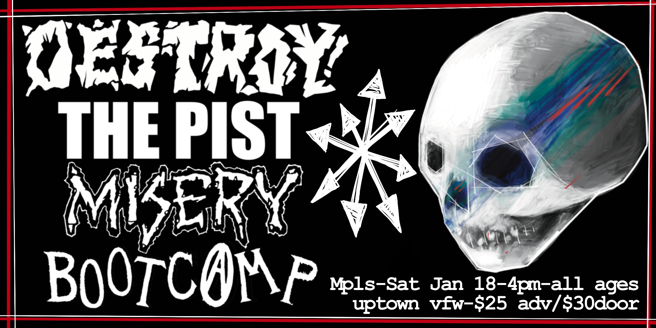 DESTROY (Minneapolis crustcore) THE PIST (Connecticut hardcore punk) MISERY (Minneapolis dark crust) BOOT CAMP (Iowa hardcore) Saturday, January 18 James Ballentine "Uptown" VFW Post 246 Doors 4:00pm :: Music 4:30pm :: ALL AGES GA $25 ADV / $30 DOS