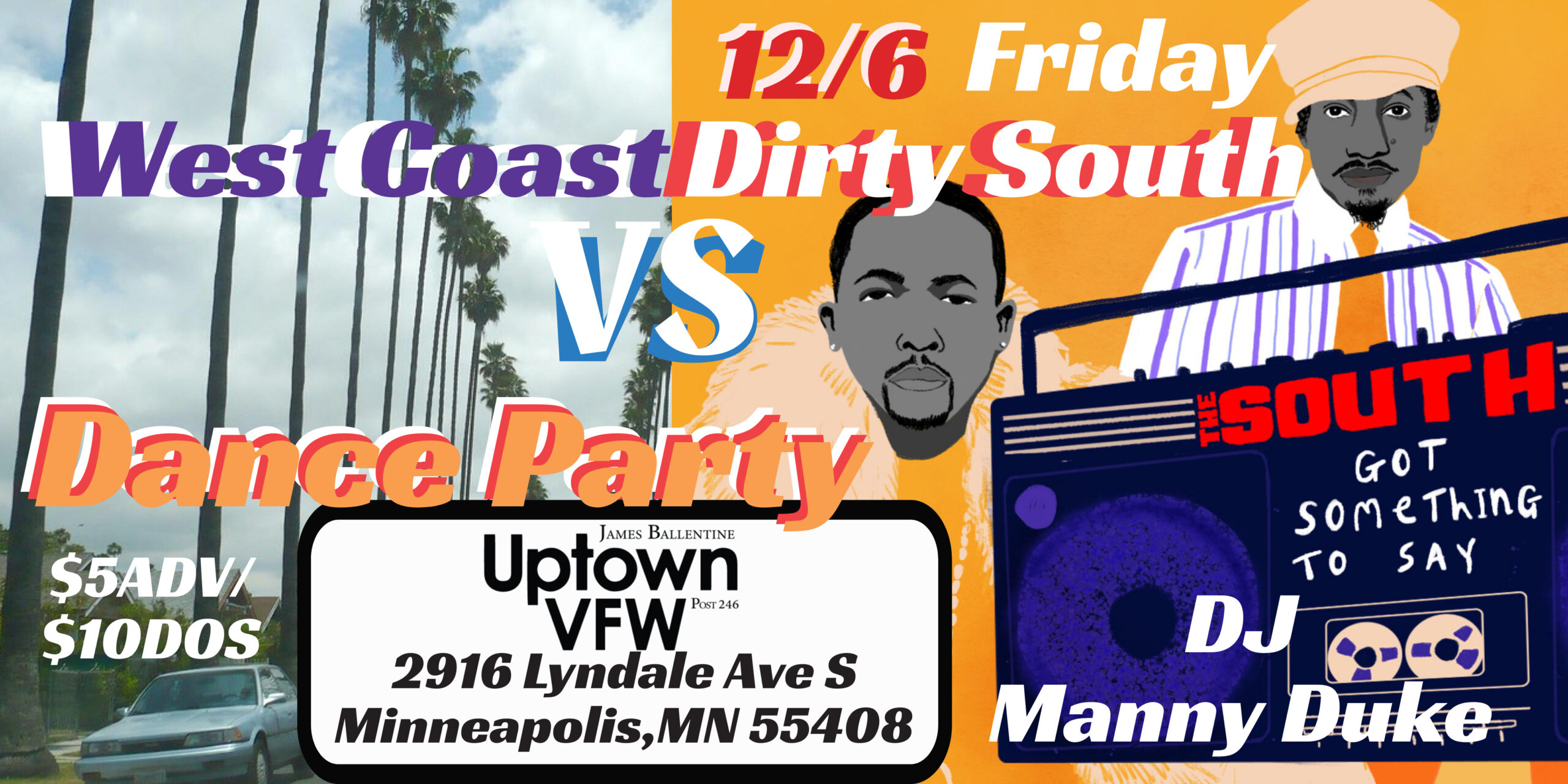 DJ Manny Duke Presents Dirty South Vs West Coast Dance Party Hip-Hop, R&B, Funk, Pop :: All Music Videos Friday, December 6 James Ballentine "Uptown" VFW Post 246 Doors 10:00pm :: Music 10:00pm :: 21+ GA $5 ADV / $10 DOS NO REFUNDS Ticket On-Sale Now