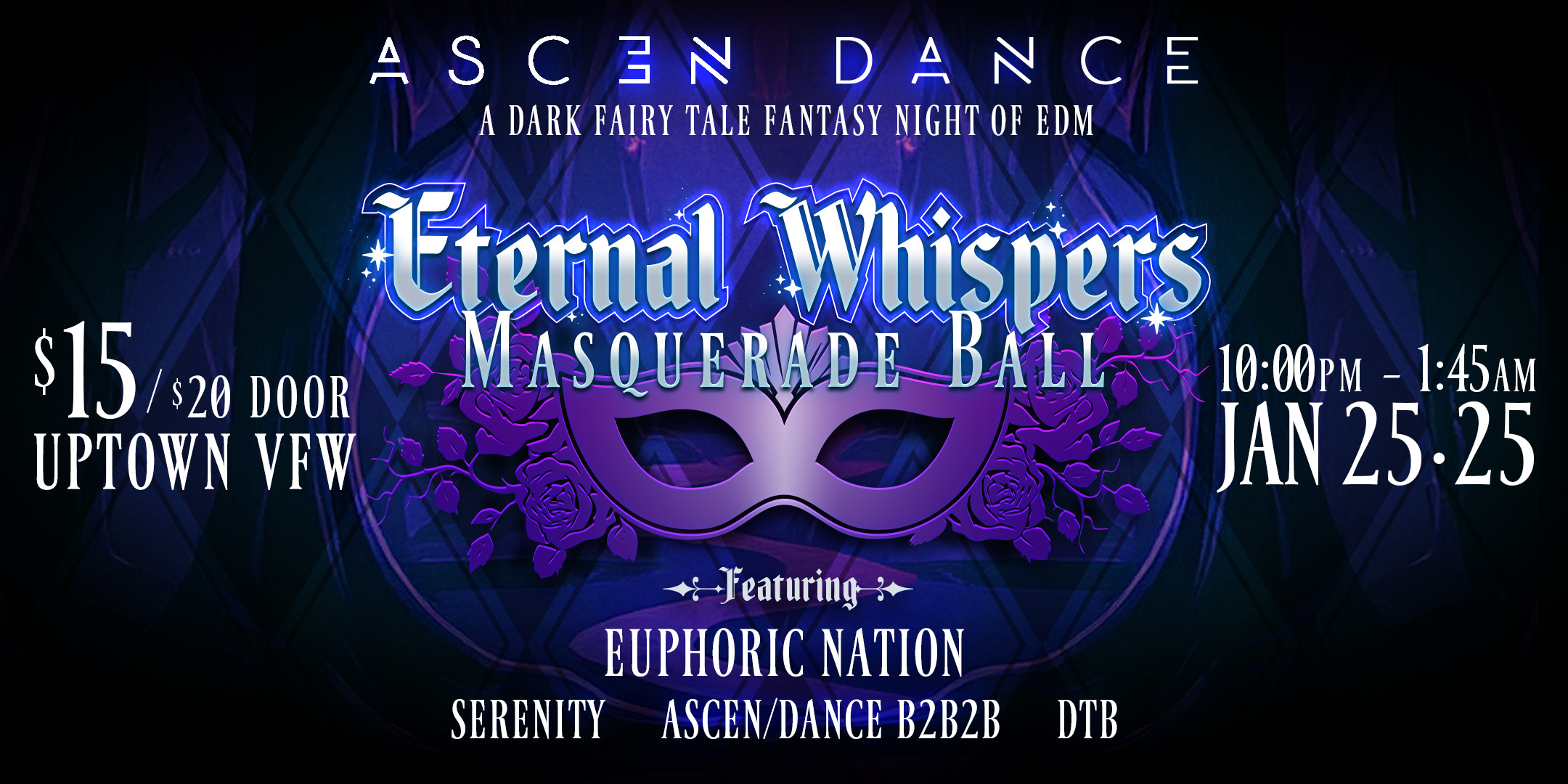 Eternal Whispers Masquerade Ball :: Euphoric Nation • Ascen/Dance • Serenity (birthday set) • DTB Lineup: Serenity 12:45am-1:45am Euphoric Nation (Headliner)- 11:45pm -12:45am Ascen/Dance B2B2B 10:45pm-11:45pm DTB 10pm- 10:45pm Saturday, January 25th, 2025 James Ballentine “Uptown” VFW, post 246 Doors 10:00pm :: Music 10:00pm :: 21+ GA $15 ADV / $20 DOS Tickets on Sale Now