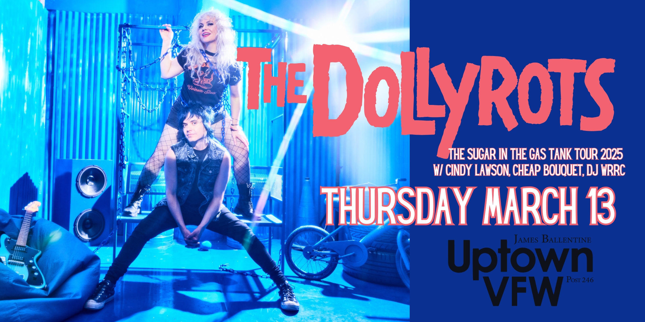 THE SUGAR INTHE GAS TANK TOUR 2025 The Dollyrots with special guests Cindy Lawson Cheap Bouquet DJ WRRC Thursday, March 13 James Ballentine "Uptown" VFW Post 246 Doors 8:00pm :: Music 8:30pm :: 21+ GA $20 ADV / $25 DOS NO REFUNDS TICKETS ON SALE FRIDAY DEC. 13 / 10AM