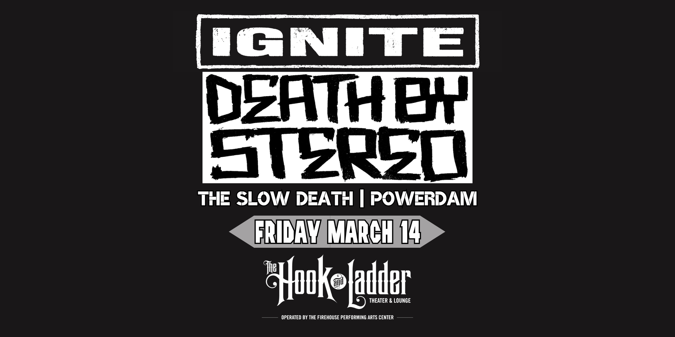 Ignite Death By Stereo The Slow Death Powerdam Friday, March 14 The Hook and Ladder Theater Doors 7:00pm :: Music 8:00pm :: 21+ Tickets On Sale Now ----- $16 ADV (Box-Office) $17.98 ADV (Online) $20 DOOR