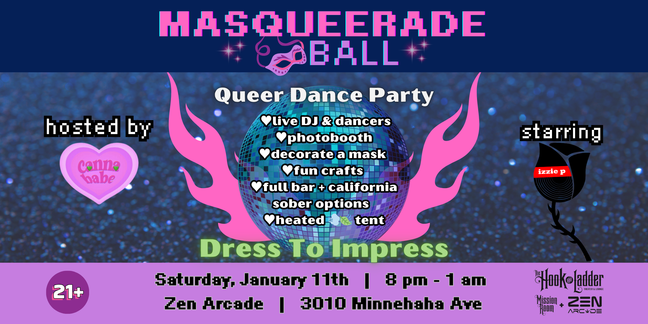 CANNABABE Presents Masquerade Ball Queer Dance Party starring DJ Izzie P hosted by CANNABABE Saturday January 11 The Zen Arcade Stage at The Hook and Ladder's Mission Room Doors / DJ 8:00 :: Music 8:00pm $26.30 ADV (Box-Office) / $30 ADV (Online) / $35 DOOR