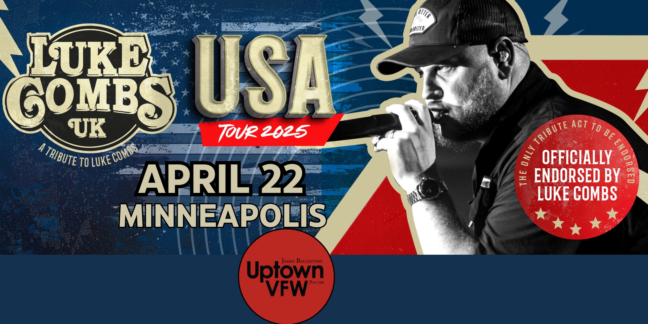 Luke Combs UK Tuesday, April 22 James Ballentine "Uptown" VFW Post 246 Doors 6:30pm :: Music 7:30pm :: 21+ General Admission $30 ADVANCE (Box-Office) / $35 DOOR