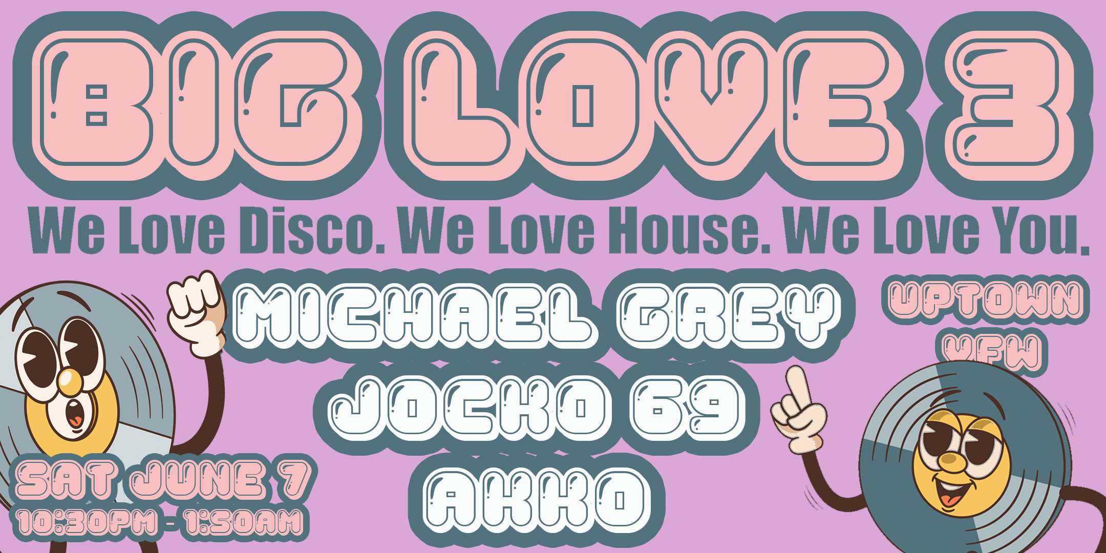 BIG LOVE 3 feat. Michael Grey, Akko, & Jocko 69 We Love Disco. We Love House. We Love You. Saturday, June 7 James Ballentine "Uptown" VFW Post 246 Doors 10:30pm :: Music 10:30pm :: 21+ $10 ADV (Box-Office) / $12.16 ADV (Online) / $15 DOOR