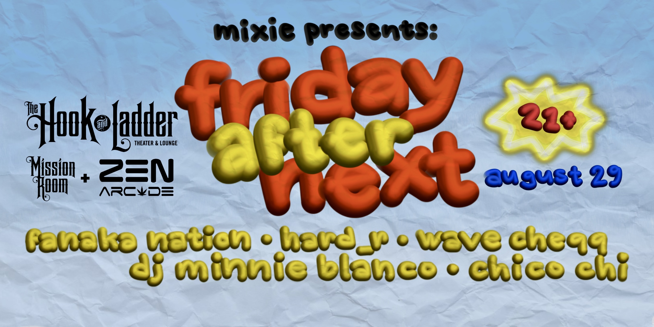 Mixie Presents FRIDAY AFTER NEXT Fanaka Nation • Hard_r • Wave Cheqq • DJ Minnie Blanco • Chico Chi Friday, August 29 The Zen Arcade Stage at The Hook and Ladder Doors 9pm :: Show 10pm - 1am :: 21+