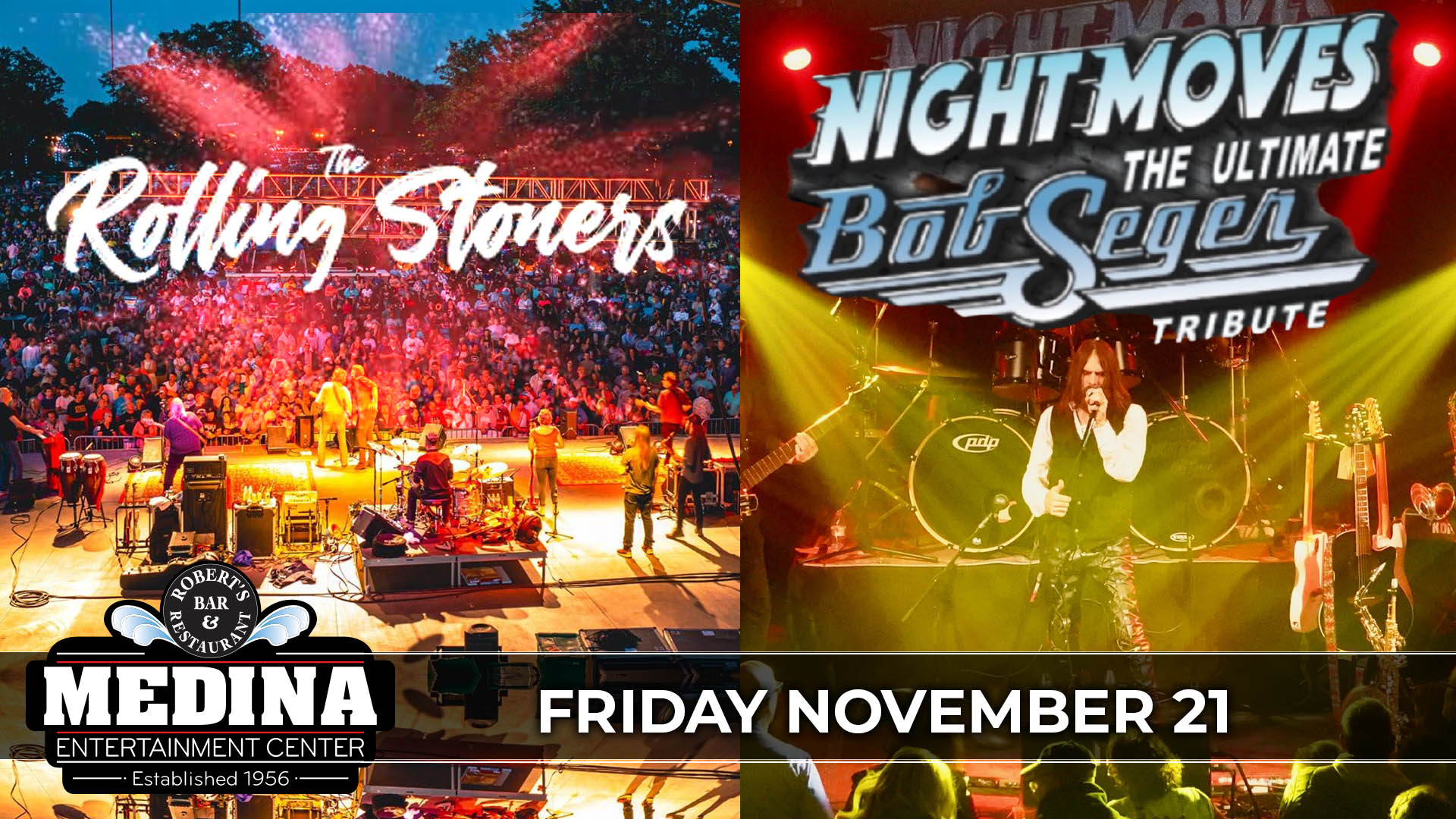 The Rolling Stoners Tribute To The Rolling Stones + Night Moves The Ultimate Bob Seger Tribute Friday, November 21 Medina Entertainment Center Doors: 7:00PM | Music: 8:00PM | 21+ Gold Reserved Seat $34 / Silver Reserved Seat $29 / General Admission $24 (plus applicable fees)
