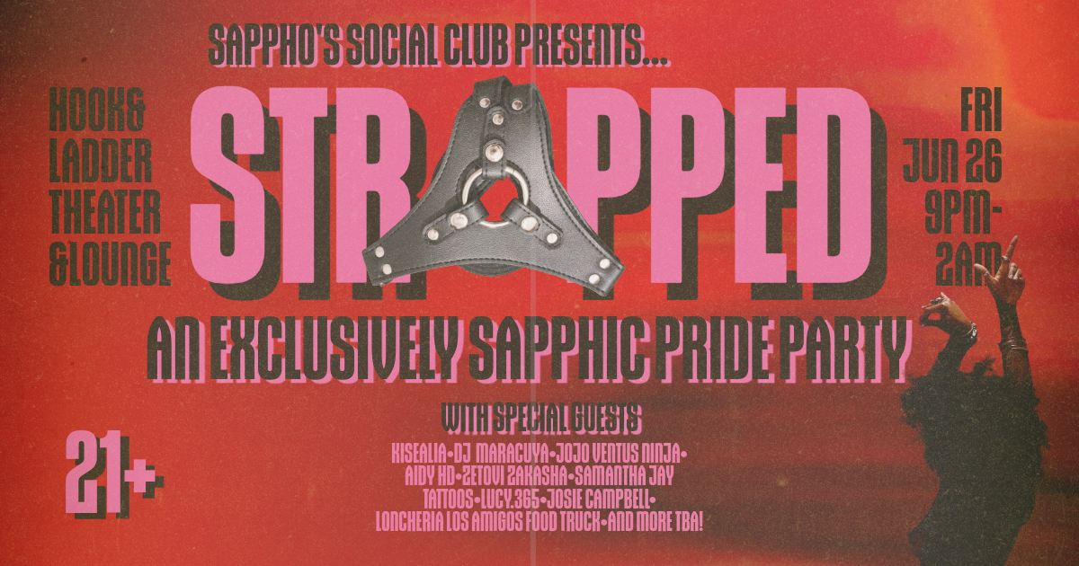 STRAPPED: An Exclusively Sapphic Pride Party ------- Friday, June 26 The Hook and Ladder Event Center A Full Hook & Ladder Takeover Event Doors: 9:00pm :: Music: 9:30pm :: 21+ EARLY: $21 ADV (Box-Office) / $24 ADV (Online) Limited to 100 GA: $25 ADV (Box-Office) / $28 ADV (Online) / $35 DOOR Prices include Ticketing Fee, Facility Fee, CC Processing Fee, Sales Tax